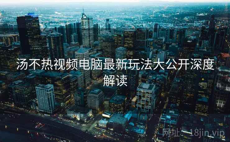 汤不热视频电脑最新玩法大公开深度解读