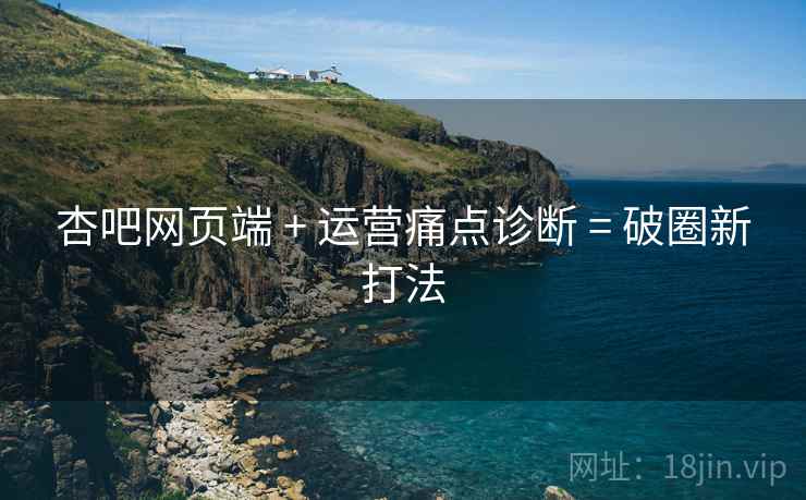 杏吧网页端 + 运营痛点诊断 = 破圈新打法
