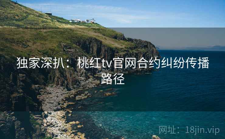 独家深扒：桃红tv官网合约纠纷传播路径