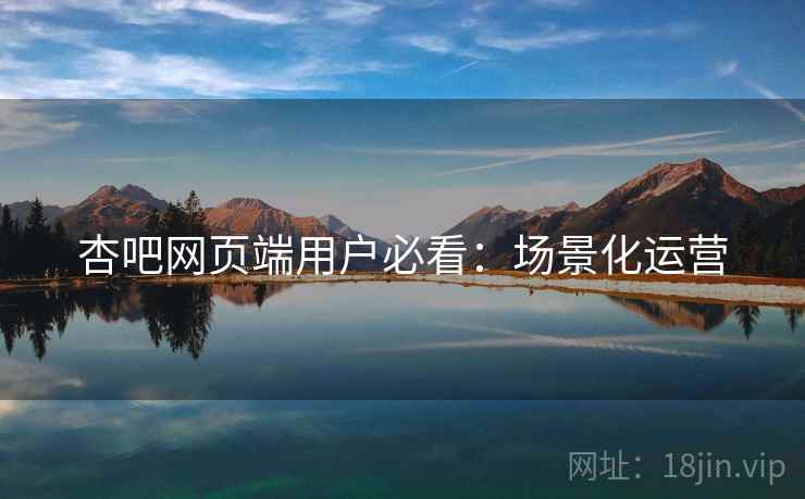 杏吧网页端用户必看：场景化运营