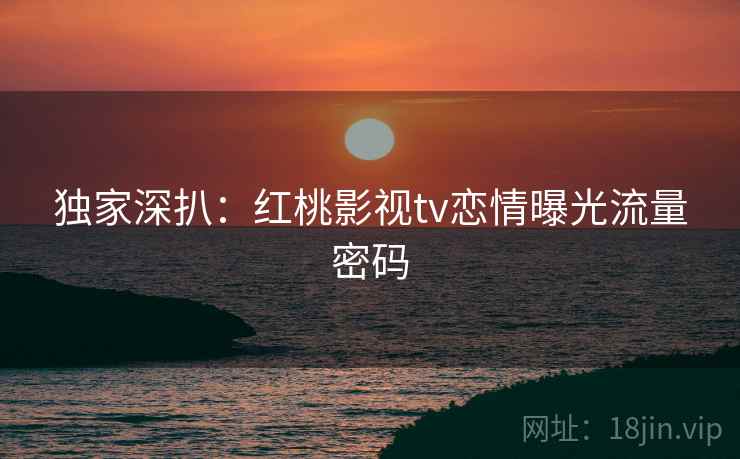 独家深扒：红桃影视tv恋情曝光流量密码