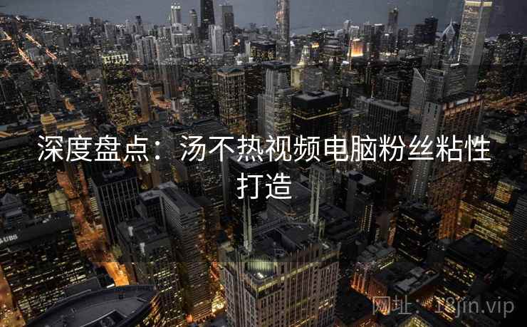 深度盘点：汤不热视频电脑粉丝粘性打造