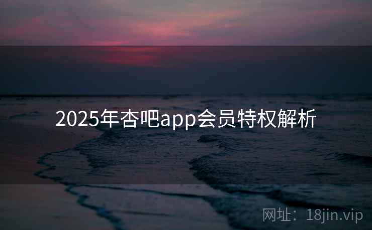 2025年杏吧app会员特权解析